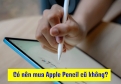 Có Nên Mua Apple Pencil Cũ Không? Kinh Nghiệm Chọn Apple Pencil Cũ